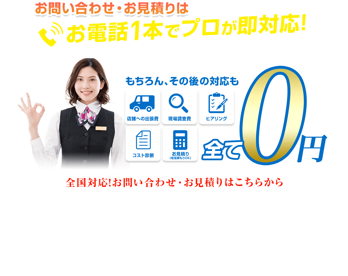  お問い合わせ・お見積りは お電話1本でプロが即対応！ もちろん、その後の対応も 店舗への出張費 現場調查費 ヒアリング コスト診断 お見積り(相見積もりOK) 全て 0円 全国対応！お問い合わせ・お見積りはこちらから