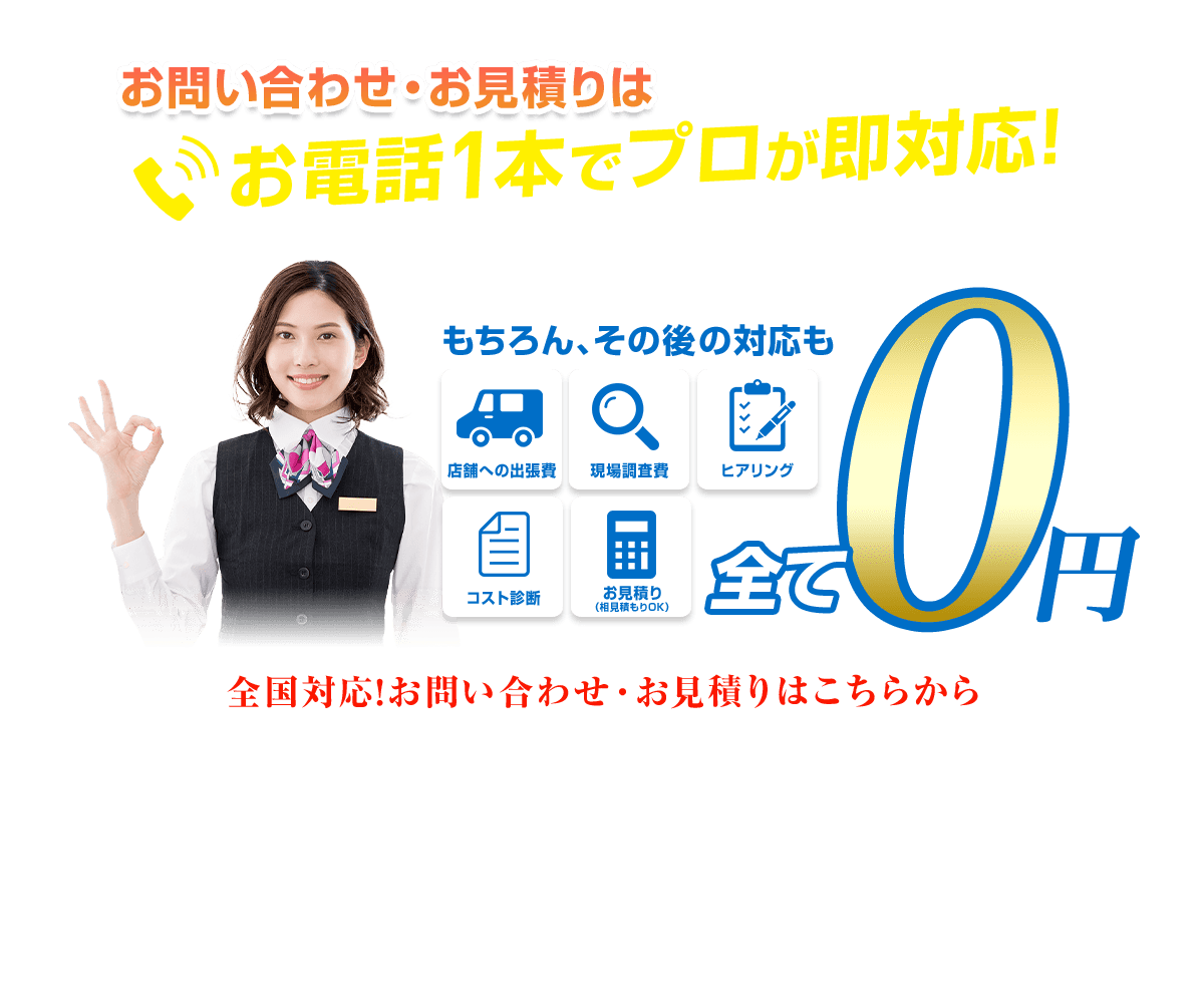  お問い合わせ・お見積りは お電話1本でプロが即対応！ もちろん、その後の対応も 店舗への出張費 現場調查費 ヒアリング コスト診断 お見積り(相見積もりOK) 全て 0円 全国対応！お問い合わせ・お見積りはこちらから