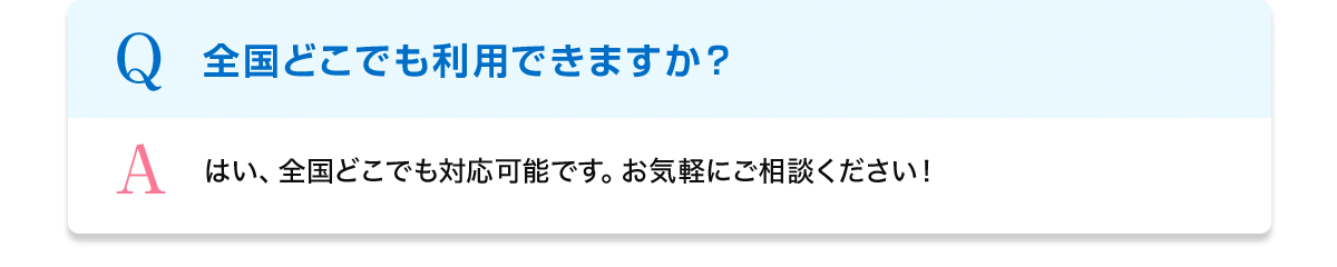 Q 全国どこでも利用できますか？ A はい、全国どこでも対応可能です。お気軽にご相談ください！