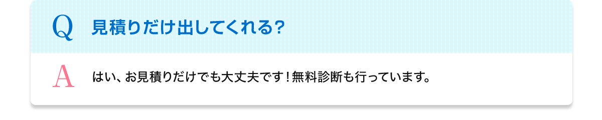 Q 見積りだけ出してくれる？ A はい、お見積りだけでも大丈夫です！無料診断も行っています。