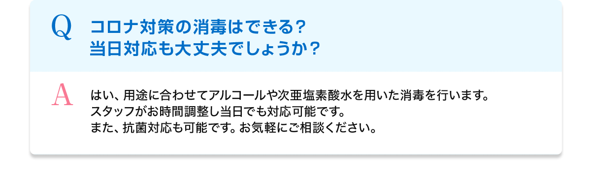 Q コロナ対策の消毒はできる？当日対応も大丈夫でしょうか？ A はい、用途に合わせてアルコールや次亜塩素酸水を用いた消毒を行います。スタッフがお時間調整し当日でも対応可能です。また、抗菌対応も可能です。お気軽にご相談ください。