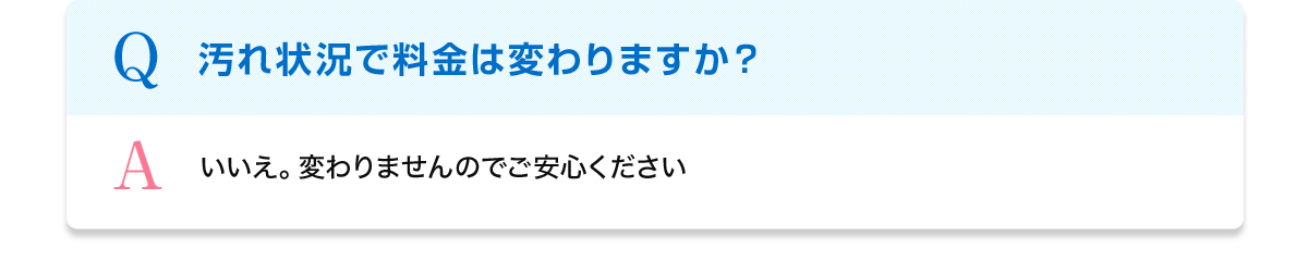 Q 汚れ状況で料金は変わりますか？ A いいえ。変わりませんのでご安心ください