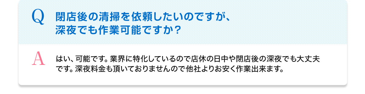 Q 閉店後の清掃を依頼したいのですが、深夜でも作業可能ですか？ A はい、可能です。業界に特化しているので店休の日中や閉店後の深夜でも大丈夫です。深夜料金も頂いておりませんので他社よりお安く作業出来ます。