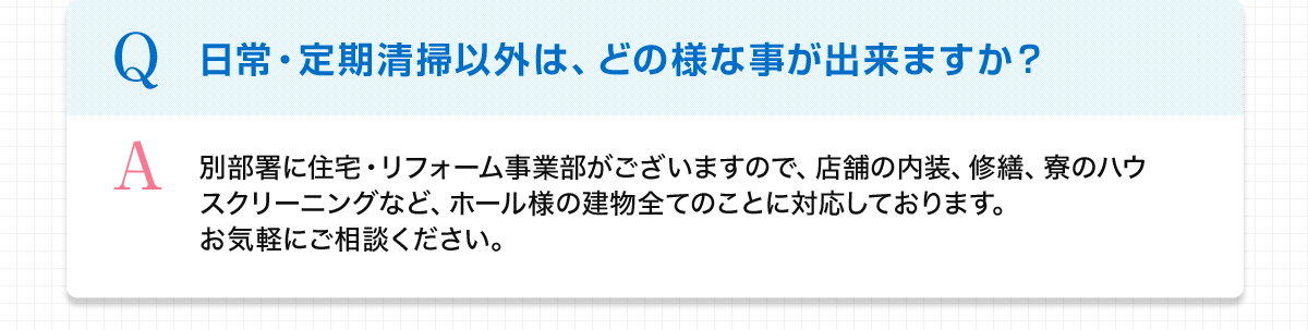 Q 日常・定期清掃以外は、どの様な事が出来ますか？ A 別部署に住宅・リフォーム事業部がございますので、店舗の内装、修繕、寮のハウスクリーニングなど、ホール様の建物全てのことに対応しております。お気軽にご相談ください。