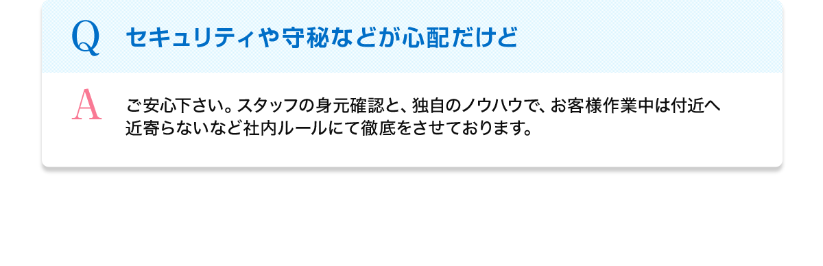 Q セキュリティや守秘などが心配だけど A ご安心下さい。スタッフの身元確認と、独自のノウハウで、お客様作業中は付近へ近寄らないなど社内ルールにて徹底をさせております。