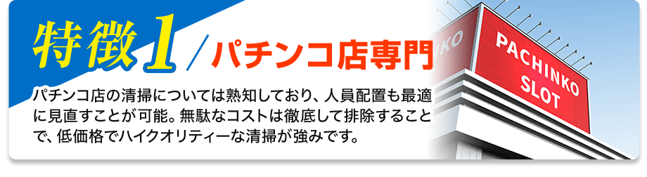 特徴1／パチンコ店専門 パチンコ店の清掃については熟知しており、人員配置も最適に見直すことが可能。無駄なコストは徹底して排除することで、低価格でハイクオリティーな清掃が強みです。