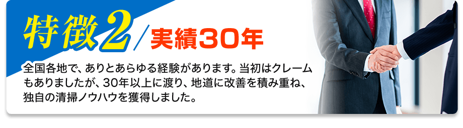 特徴2／実績30年 全国各地で、ありとあらゆる経験があります。当初はクレームもありましたが、30年以上に渡り、地道に改善を積み重ね、独自の清掃ノウハウを獲得しました。