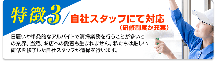 特徴3／自社スタッフにて対応(研修制度が充実) 日雇いや単発的なアルバイトで清掃業務を行うことが多いこの業界。当然、お店への愛着も生まれません。私たちは厳しい研修を修了した自社スタッフが清掃を行います。