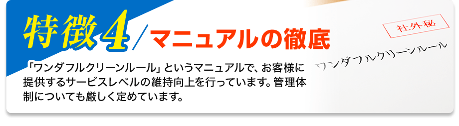 特徴4／マニュアルの徹底 「ワンダフルクリーンルール」というマニュアルで、お客様に提供するサービスレベルの維持向上を行っています。管理体制についても厳しく定めています。