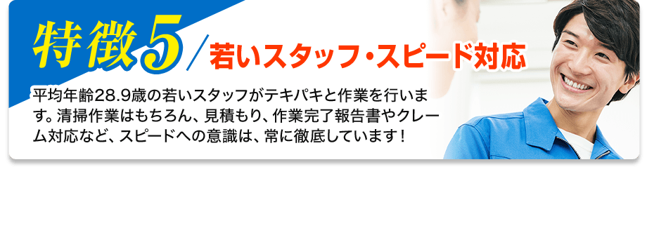 特徴5／若いスタッフ・スピード対応 平均年齢28.9歳の若いスタッフがテキパキと作業を行います。清掃作業はもちろん、見積もり、作業完了報告書やクレーム対応など、スピードへの意識は、常に徹底しています！