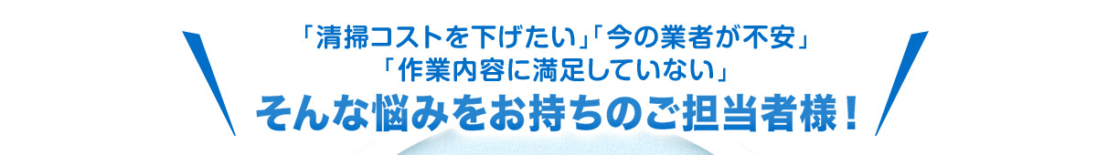 「清掃コストを下げたい」「今の業者が不安」「作業内容に満足していない」 そんな悩みをお持ちのご担当者様！