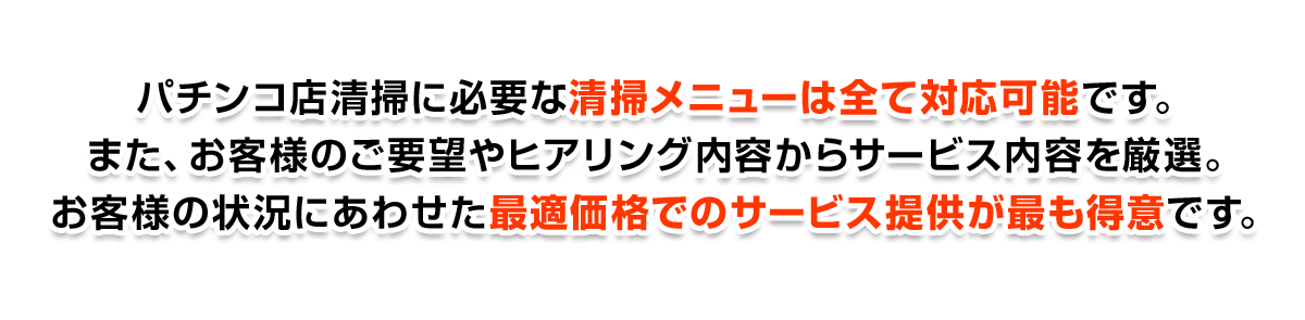 パチンコ店清掃に必要な清掃メニューは全て対応可能です。また、お客様のご要望やヒアリング内容からサービス内容を厳選。お客様の状況にあわせた最適価格でのサービス提供が最も得意です。