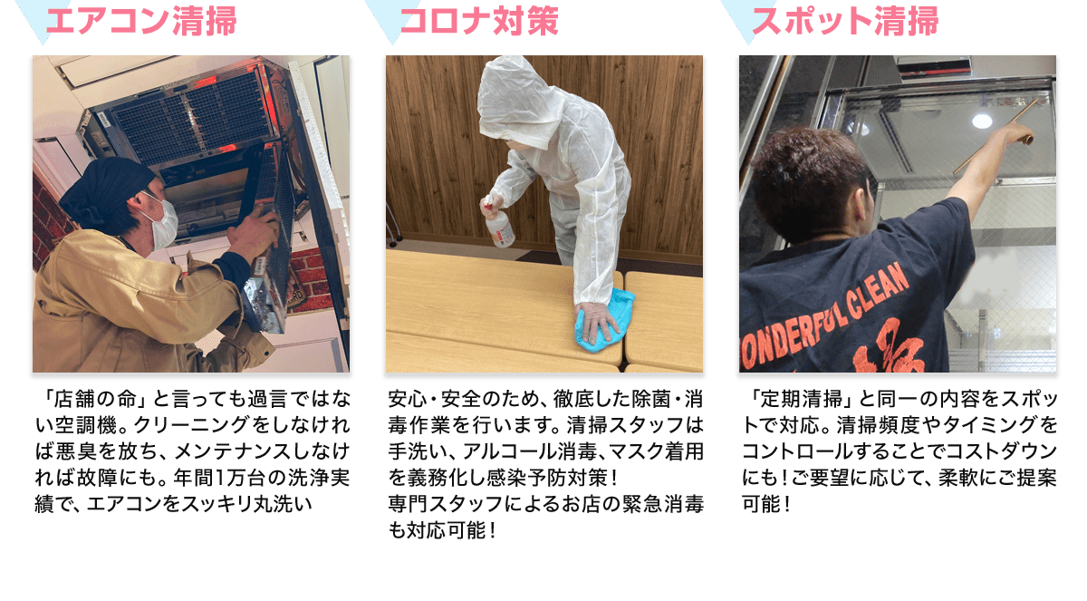 エアコン清掃 店舗の命」と言っても過言ではない空調機。クリーニングをしなければ悪臭を放ち、メンテナンスしなければ故障にも。年間1万台の洗浄実績で、エアコンをスッキリ丸洗い コロナ対策 安心・安全のため、徹底した除菌・消毒作業を行います。清掃スタッフは手洗い、アルコール消毒、マスク着用を義務化し感染予防対策！専門スタッフによるお店の緊急消毒も対応可能！ スポット清掃 「定期清掃」と同一の内容をスポットで対応。清掃頻度やタイミングをコントロールすることでコストダウンにも！ご要望に応じて、柔軟にご提案可能！