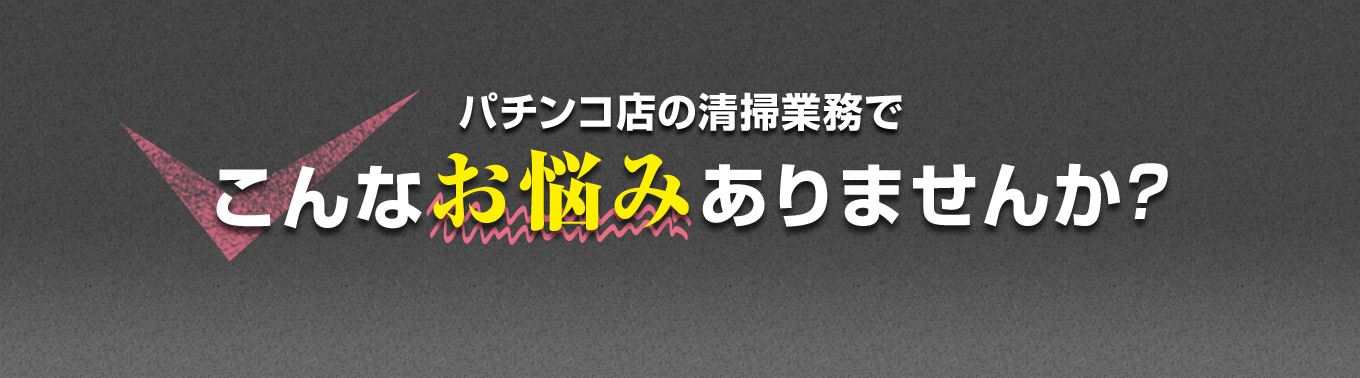 パチンコ店の清掃業務で こんなお悩みありませんか？