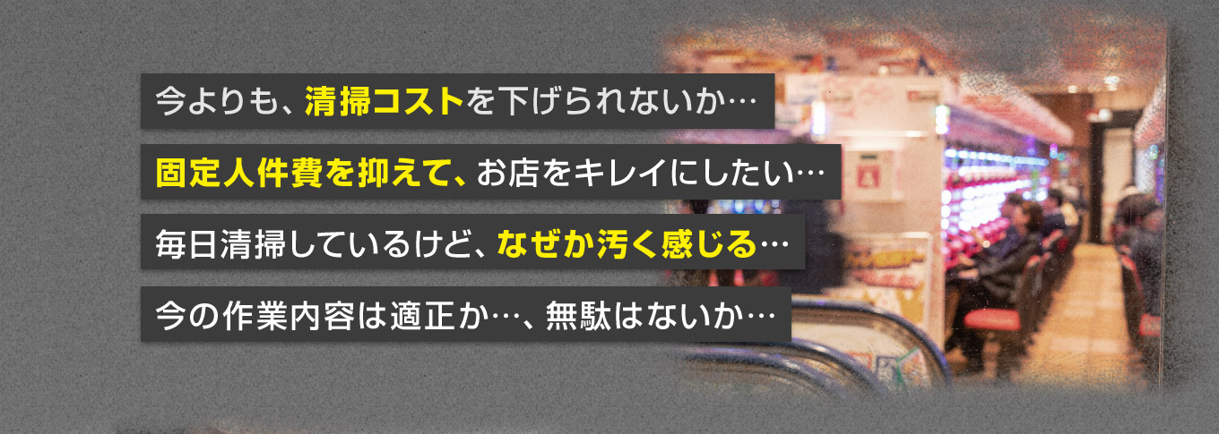 今よりも、清掃コストを下げられないか… 固定人件費を抑えて、お店をキレイにしたい… 毎日清掃しているけど、なぜか汚く感じる… 今の作業内容は適正か…、無駄はないか…