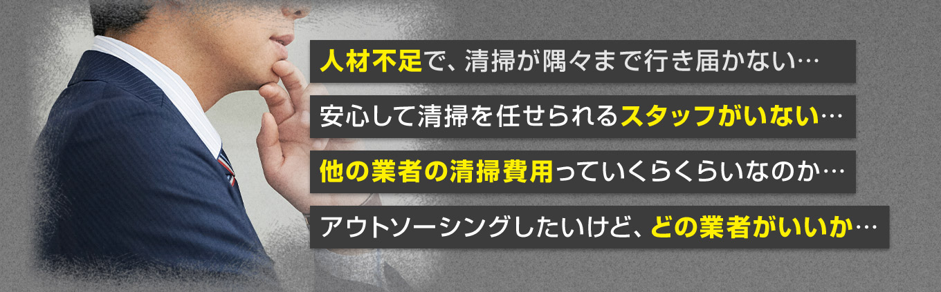 人材不足で、清掃が隅々まで行き届かない… 安心して清掃を任せられるスタッフがいない… 他の業者の清掃費用っていくらくらいなのか… アウトソーシングしたいけど、どの業者がいいか…