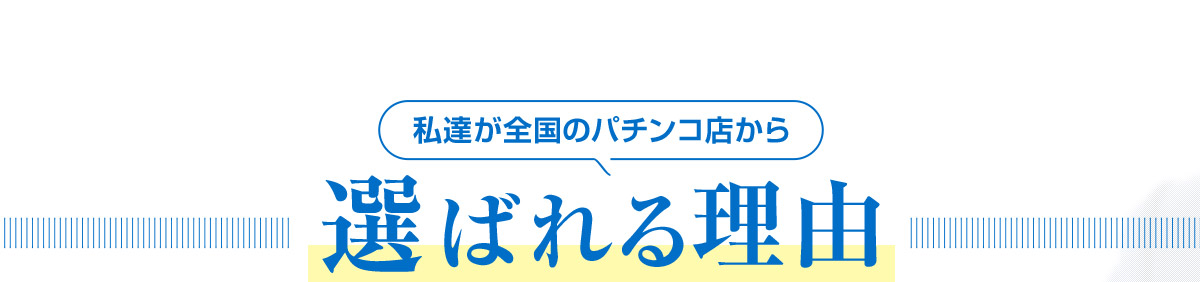 私達が全国のパチンコ店から 選ばれる理由