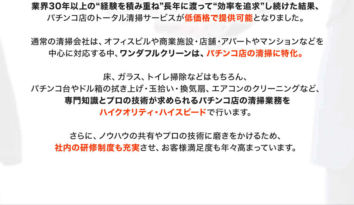 業界30年以上の“経験を積み重ね”長年に渡って“効率を追求”し続けた結果、パチンコ店のトータル清掃サービスが低価格で提供可能となりました。 通常の清掃会社は、オフィスビルや商業施設・店舗・アパートやマンションなどを中心に対応する中、ワンダフルクリーンは、パチンコ店の清掃に特化。 床、ガラス、トイレ掃除などはもちろん、パチンコ台やドル箱の拭き上げ・玉拾い・換気扇、エアコンのクリーニングなど、専門知識とプロの技術が求められるパチンコ店の清掃業務をハイクオリティ・ハイスピードで行います。 さらに、ノウハウの共有やプロの技術に磨きをかけるため、社内の研修制度も充実させ、お客様満足度も年々高まっています。