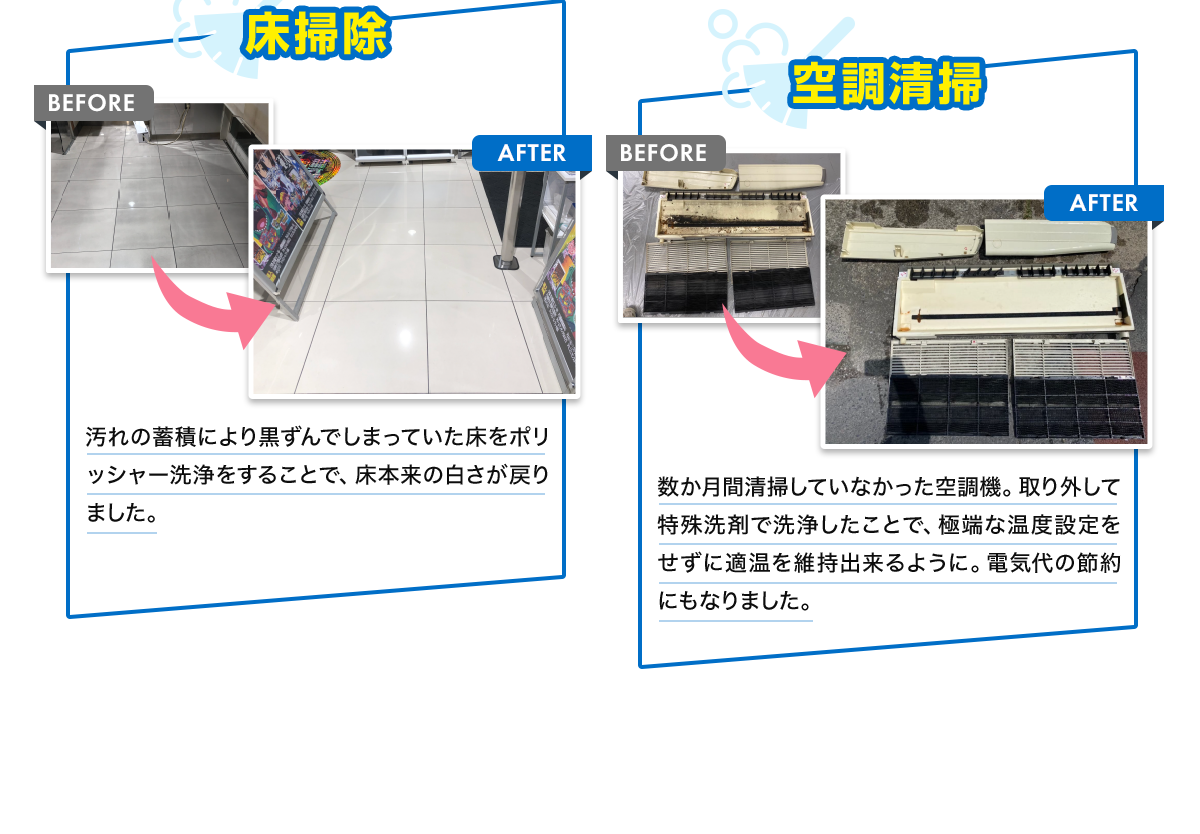 床掃除 BEFORE AFTER 汚れの蓄積により黒ずんでしまっていた床をポリッシャー洗浄をすることで、床本来の白さが戻りました。 空調清掃 BEFORE AFTER 数か月間清掃していなかった空調機。取り外して特殊洗剤で洗浄したことで、極端な温度設定をせずに適温を維持出来るように。電気代の節約にもなりました。