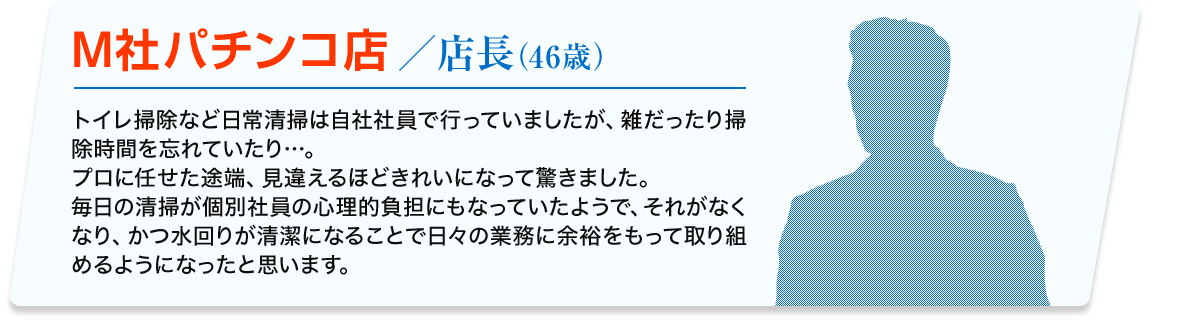 M社パチンコ店／店長(46歳) トイレ掃除など日常清掃は自社社員で行っていましたが、雑だったり掃除時間を忘れていたり…。プロに任せた途端、見違えるほどきれいになって驚きました。 毎日の清掃が個別社員の心理的負担にもなっていたようで、それがなくなり、かつ水回りが清潔になることで日々の業務に余裕をもって取り組めるようになったと思います。