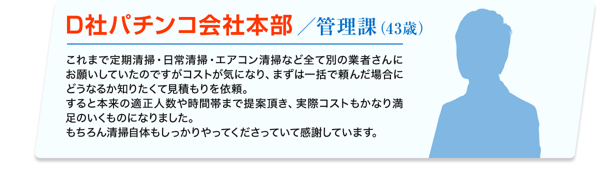 D社パチンコ会社本部／管理課 (43歳) これまで定期清掃・日常清掃・エアコン清掃など全て別の業者さんにお願いしていたのですがコストが気になり、まずは一括で頼んだ場合にどうなるか知りたくて見積もりを依頼。すると本来の適正人数や時間帯まで提案頂き、実際コストもかなり満足のいくものになりました。 もちろん清掃自体もしっかりやってくださっていて感謝しています。