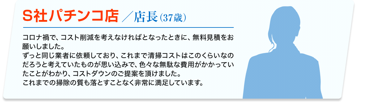 S社パチンコ店／店長 (37歳) コロナ禍で、コスト削減を考えなければとなったときに、無料見積をお願いしました。ずっと同じ業者に依頼しており、これまで清掃コストはこのくらいなのだろうと考えていたものが思い込みで、色々な無駄な費用がかかっていたことがわかり、コストダウンのご提案を頂けました。これまでの掃除の質も落とすことなく非常に満足しています。