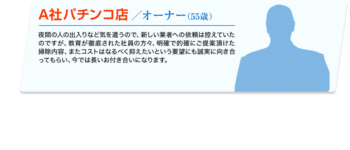 A社パチンコ店／オーナー (55歳) 夜間の人の出入りなど気を遣うので、新しい業者への依頼は控えていたのですが、教育が徹底された社員の方々、明確で的確にご提案頂けた掃除内容、またコストはなるべく抑えたいという要望にも誠実に向き合ってもらい、今では長いお付き合いになります。